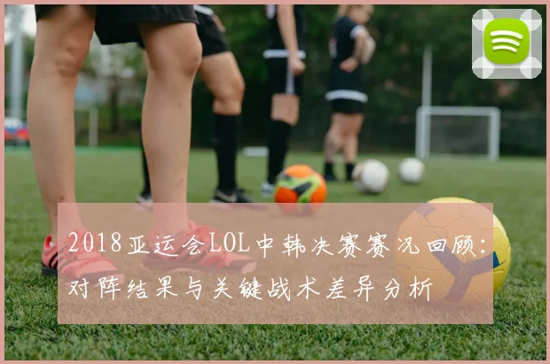 2018亚运会LOL中韩决赛赛况回顾:对阵结果与关键战术差异分析