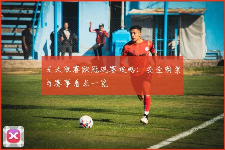 五大联赛欧冠观赛攻略:安全购票与赛事看点一览