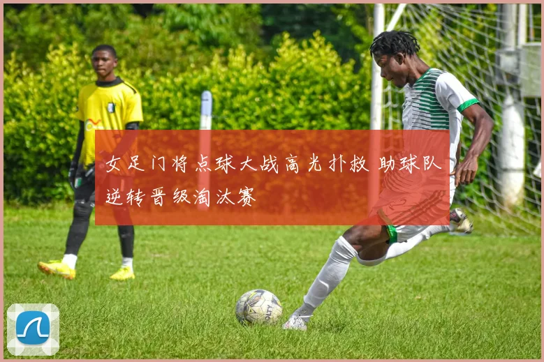 女足门将点球大战高光扑救 助球队逆转晋级淘汰赛