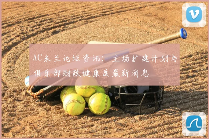 AC米兰论坛资讯:主场扩建计划与俱乐部财政健康度最新消息