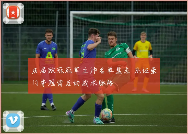 历届欧冠冠军主帅名单盘点 见证豪门夺冠背后的战术脉络